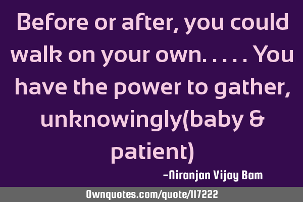 Before or after,you could walk on your own.....you have the power to gather,unknowingly(baby &