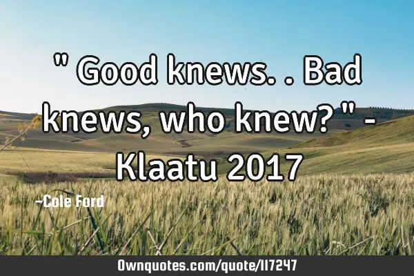 " Good knews.. Bad knews, who knew? " - Klaatu 2017