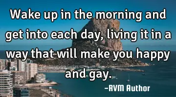 Wake up in the morning and get into each day, living it in a way that will make you happy and gay.