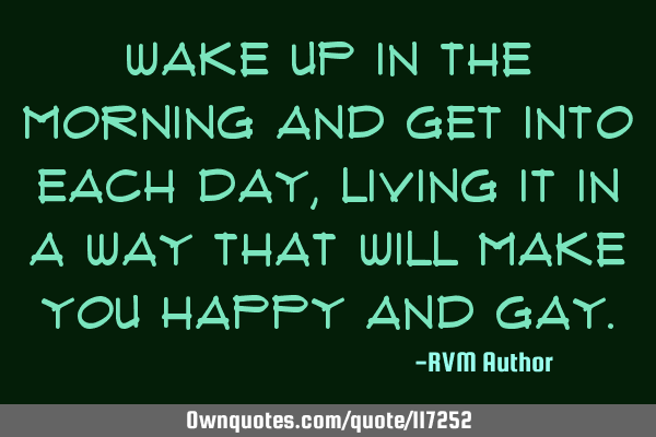 Wake up in the morning and get into each day, living it in a way that will make you happy and