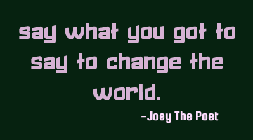 Say What You Got To Say To Change The World.
