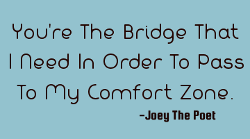 You're The Bridge That I Need In Order To Pass To My Comfort Zone.