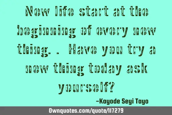 New life start at the beginning of every new thing.. Have you try a new thing today ask yourself?