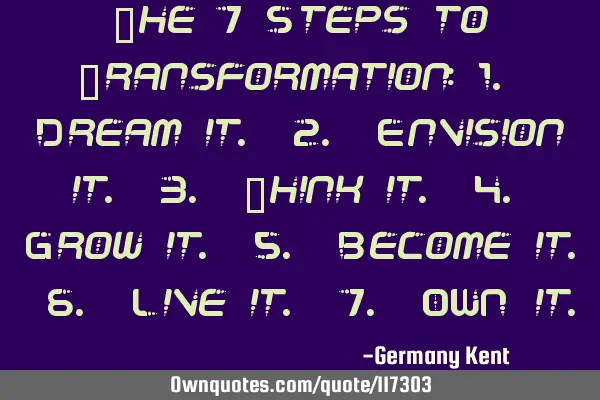 The 7 Steps to Transformation: 1. Dream it. 2. Envision it. 3. Think it. 4. Grow it. 5. Become it. 6
