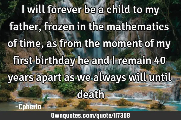 I will forever be a child to my father, frozen in the mathematics of time, as from the moment of my