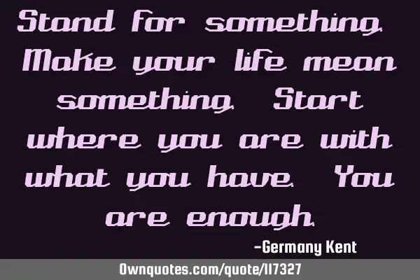 Stand for something. Make your life mean something. Start where you are with what you have. You are