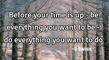 before your time is up - be everything you want to be - do everything you want to