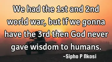 We had the 1st and 2nd world war, but if we gonna have the 3rd then God never gave wisdom to humans.