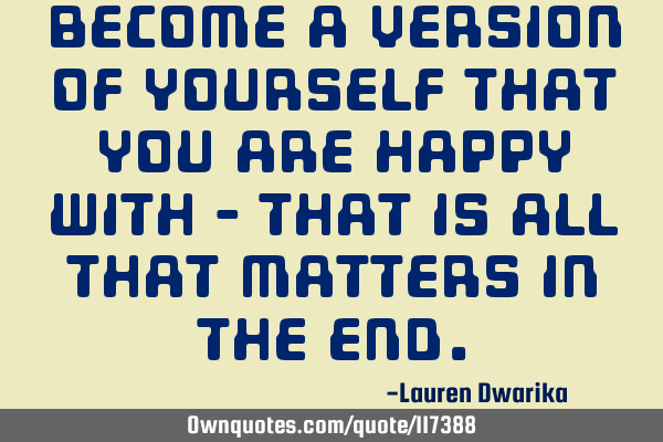 Become a version of yourself that you are happy with - that is all that matters in the