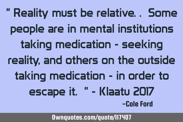 " Reality must be relative.. Some people are in mental institutions taking medication - seeking