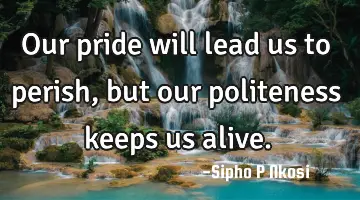 Our pride will lead us to perish, but our politeness keeps us alive.