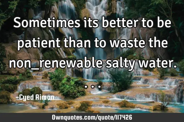Sometimes its better to be patient than to waste the non_renewable salty