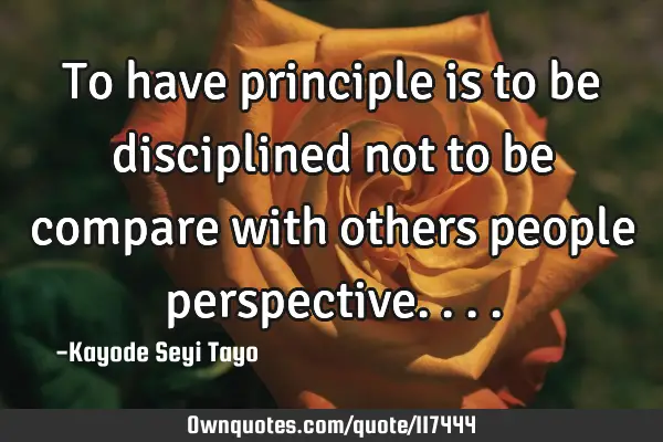 To have principle is to be disciplined not to be compare with others people