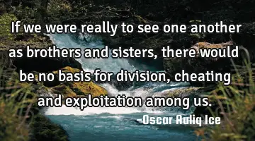 If we were really to see one another as brothers and sisters, there would be no basis for division,
