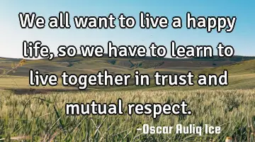 We all want to live a happy life, so we have to learn to live together in trust and mutual respect.