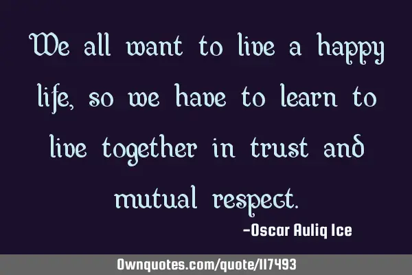 We all want to live a happy life, so we have to learn to live together in trust and mutual