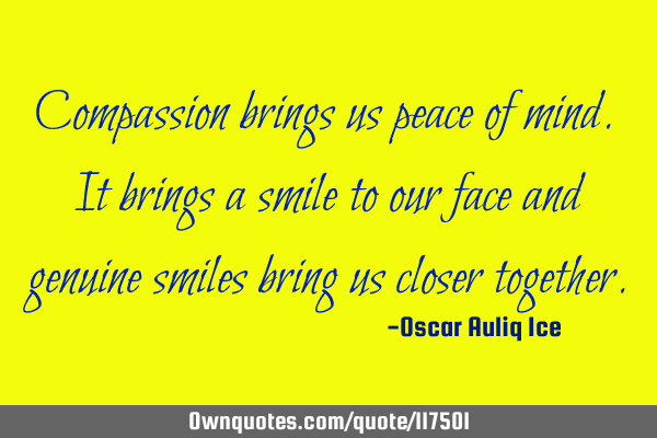 Compassion brings us peace of mind. It brings a smile to our face and genuine smiles bring us