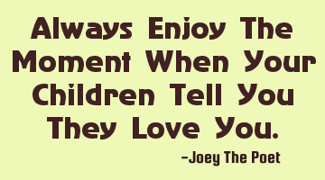 Always Enjoy The Moment When Your Children Tell You They Love You.
