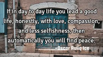 If in day to day life you lead a good life, honestly, with love, compassion, and less selfishness,
