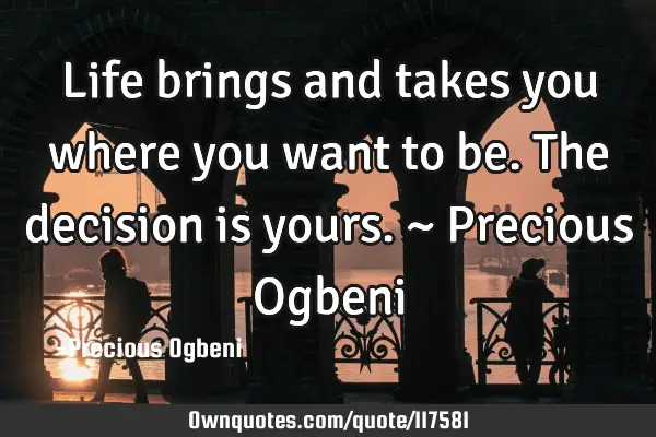 Life brings and takes you where you want to be. The decision is yours. ~ Precious O