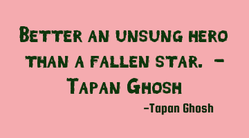Better an unsung hero than a fallen star. - Tapan Ghosh