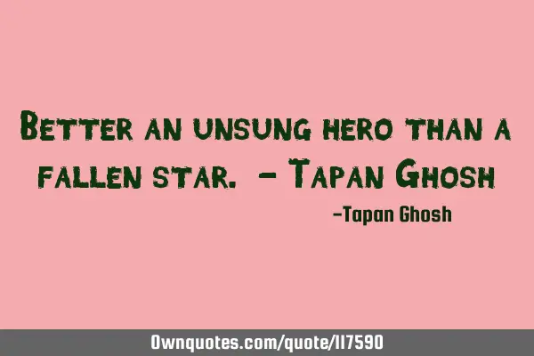 Better an unsung hero than a fallen star. - Tapan G