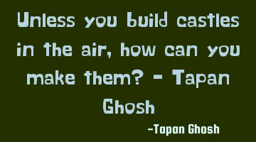 Unless you build castles in the air, how can you make them? - Tapan Ghosh