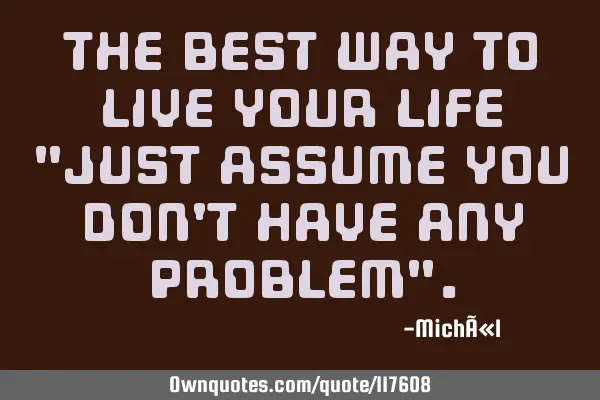 The best way to live your life "just assume you don