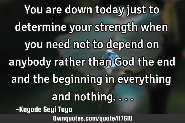You are down today just to determine your strength when you need not to depend on anybody rather