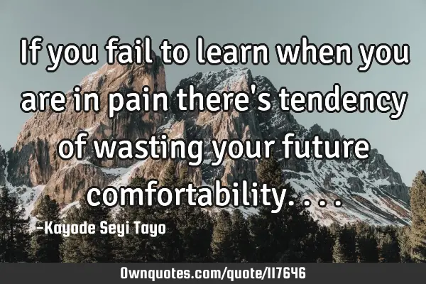 If you fail to learn when you are in pain there