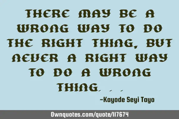 There may be a wrong way to do the right thing, but never a right way to do a wrong