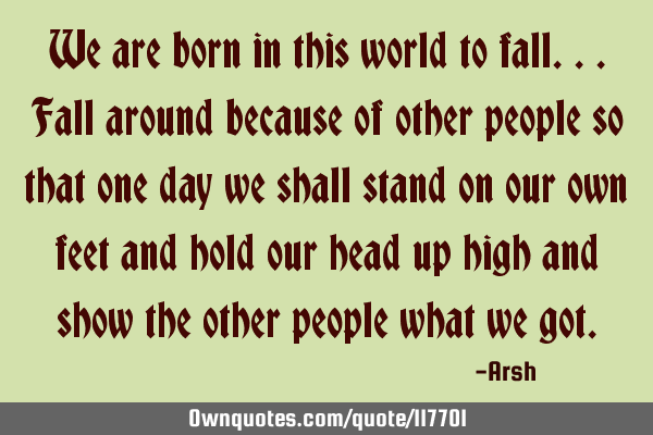 We are born in this world to fall...fall around because of other people so that one day we shall