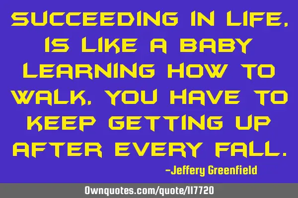 Succeeding in life, is like a baby learning how to walk, you have to keep getting up after every