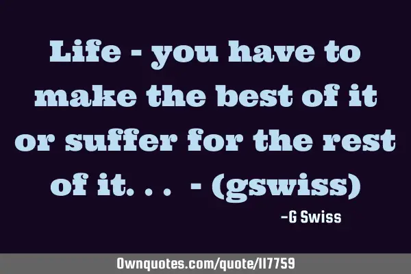 Life - you have to make the best of it or suffer for the rest of it... - (gswiss)