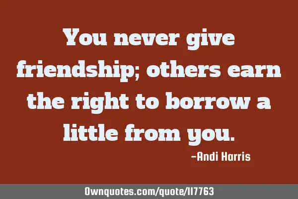 You never give friendship; others earn the right to borrow a little from