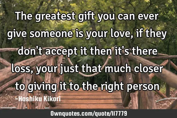 The greatest gift you can ever give someone is your love, if they don