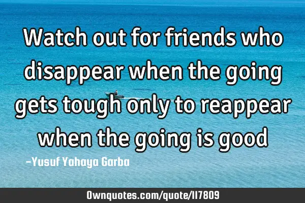 Watch out for friends who disappear when the going gets tough only to reappear when the going is