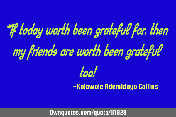 If today worth been grateful for, then my friends are worth been grateful too!
