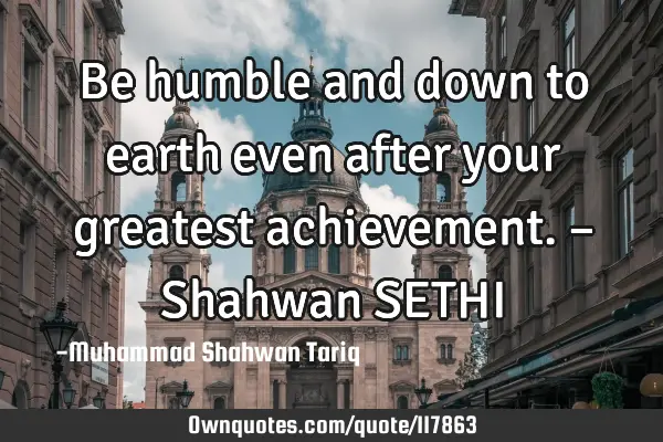 Be humble and down to earth even after your greatest achievement. – Shahwan SETHI