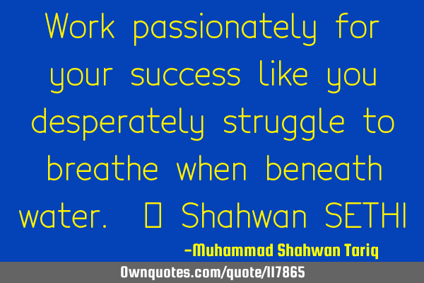Work passionately for your success like you desperately struggle to breathe when beneath water. –