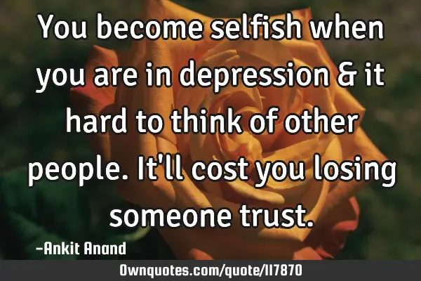 You become selfish when you are in depression & it hard to think of other people.It