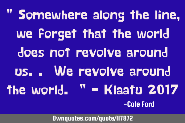 " Somewhere along the line, we forget that the world does not revolve around us.. We revolve around