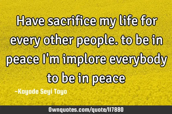 Have sacrifice my life for every other people. to be in peace I
