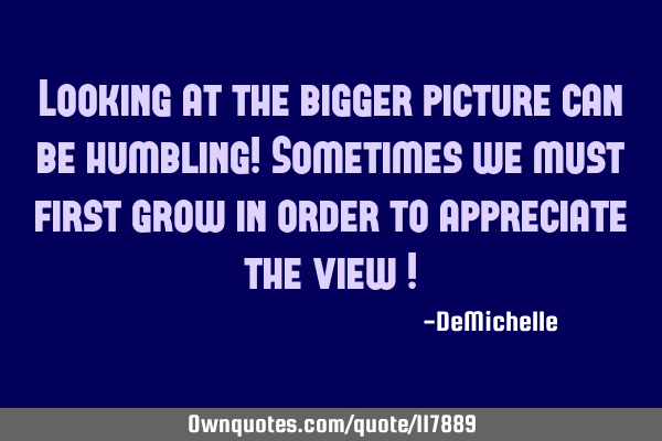 Looking at the bigger picture can be humbling! Sometimes we must first grow in order to appreciate