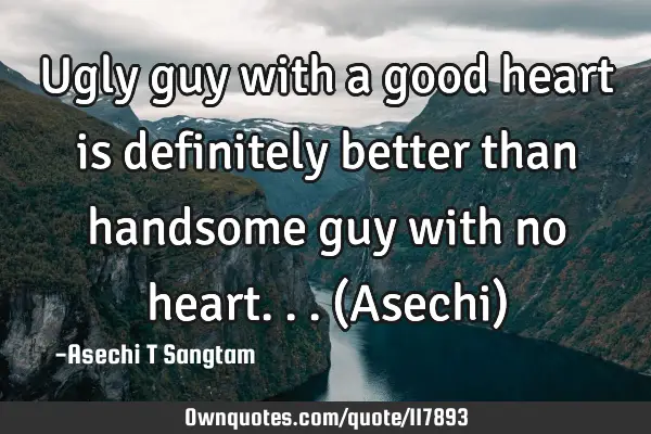 Ugly guy with a good heart is definitely better than handsome guy with no heart... (Asechi)