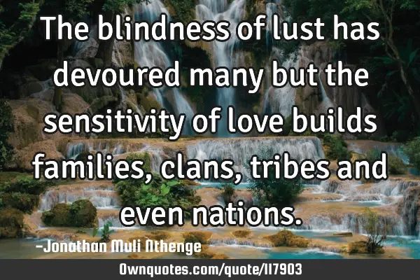 The blindness of lust has devoured many but the sensitivity of love builds families,clans,tribes