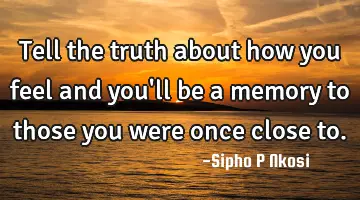 Tell the truth about how you feel and you'll be a memory to those you were once close to.