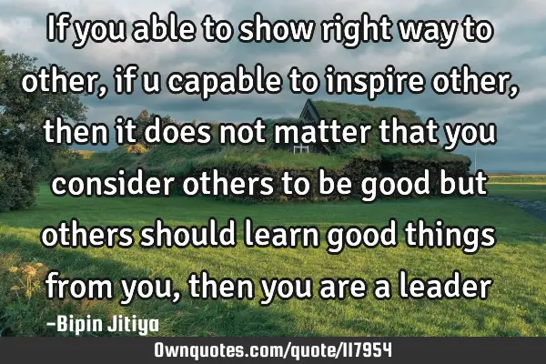 If you able to show right way to other, if u capable to inspire other, then it does not matter that