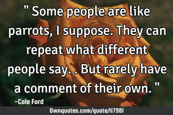 " Some people are like parrots, I suppose. They can repeat what different people say..but rarely