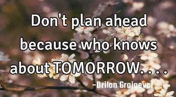 Don't plan ahead because who knows about TOMORROW....